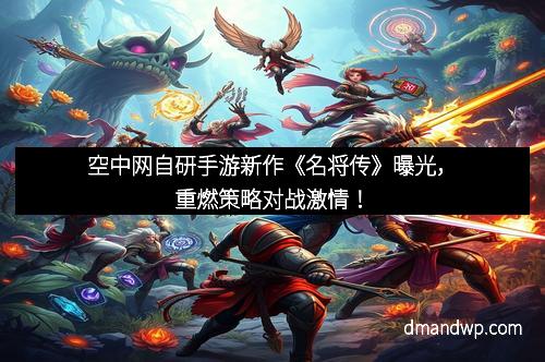 空中网自研手游新作《名将传》曝光，重燃策略对战激情！
